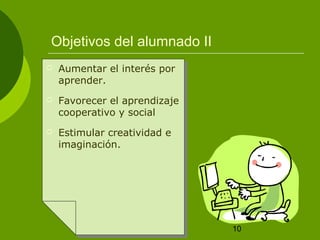 10
Objetivos del alumnado II
 Aumentar el interés por
aprender.
 Favorecer el aprendizaje
cooperativo y social
 Estimular creatividad e
imaginación.
 