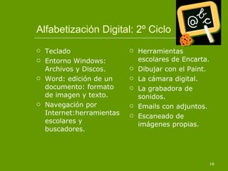 Alfabetización Digital: 2º Ciclo Teclado Entorno Windows: Archivos y Discos. Word: edición de un documento: formato de imagen y texto. Navegación por Internet:herramientas escolares y buscadores. Herramientas escolares de Encarta. Dibujar con el Paint. La cámara digital. La grabadora de sonidos. Emails con adjuntos. Escaneado de imágenes propias. 
