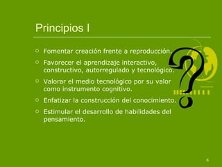Principios I Fomentar creación frente a reproducción. Favorecer el aprendizaje interactivo, constructivo, autorregulado y tecnológico. Valorar el medio tecnológico por su valor como instrumento cognitivo. Enfatizar la construcción del conocimiento. Estimular el desarrollo de habilidades del pensamiento. 