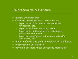 Valoración de Materiales Equipo de profesores. Criterios de valoración  (1) Profesor Marc Peré Aspectos técnicos: interacción, fiabilidad, navegación, etc.  Aspectos estéticos: entorno, calidad … Aspectos de utilidad didáctica: estrategias, evaluación, continuidad … Aspectos pedagógicos: refuerzos, motivación, buscadores, etc. Elaboración de una guía de explotación didáctica. Presentación del material. Revisión del Plan Anual de Uso de Materiales. 