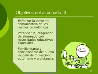 Objetivos del alumnado III
 Enfatizar la vertiente
 comunicativa de los
 medios tecnológicos.
 Potenciar la integración
 de alumnado con
 necesidades educativas
 especiales.
 Familiarizarse y
 concienciarse del nuevo
 modelo de formación:
 autónomo y a distancia.


                             11
 