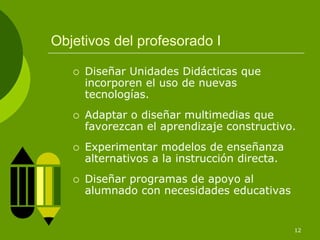 Objetivos del profesorado I

     Diseñar Unidades Didácticas que
     incorporen el uso de nuevas
     tecnologías.
     Adaptar o diseñar multimedias que
     favorezcan el aprendizaje constructivo.
     Experimentar modelos de enseñanza
     alternativos a la instrucción directa.
     Diseñar programas de apoyo al
     alumnado con necesidades educativas


                                              12
 