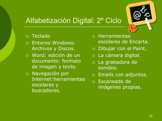 Alfabetización Digital: 2º Ciclo

  Teclado                 Herramientas
  Entorno Windows:        escolares de Encarta.
  Archivos y Discos.      Dibujar con el Paint.
  Word: edición de un     La cámara digital.
  documento: formato      La grabadora de
  de imagen y texto.      sonidos.
  Navegación por          Emails con adjuntos.
  Internet:herramientas   Escaneado de
  escolares y             imágenes propias.
  buscadores.




                                              16
 