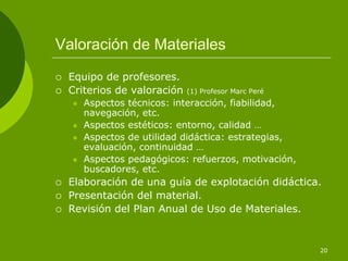Valoración de Materiales
 Equipo de profesores.
 Criterios de valoración   (1) Profesor Marc Peré
    Aspectos técnicos: interacción, fiabilidad,
    navegación, etc.
    Aspectos estéticos: entorno, calidad …
    Aspectos de utilidad didáctica: estrategias,
    evaluación, continuidad …
    Aspectos pedagógicos: refuerzos, motivación,
    buscadores, etc.
 Elaboración de una guía de explotación didáctica.
 Presentación del material.
 Revisión del Plan Anual de Uso de Materiales.


                                                    20
 