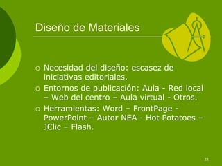 Diseño de Materiales


 Necesidad del diseño: escasez de
 iniciativas editoriales.
 Entornos de publicación: Aula - Red local
 – Web del centro – Aula virtual - Otros.
 Herramientas: Word – FrontPage -
 PowerPoint – Autor NEA - Hot Potatoes –
 JClic – Flash.



                                             21
 