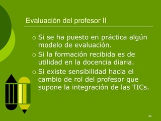 Evaluación del profesor II

    Si se ha puesto en práctica algún
    modelo de evaluación.
    Si la formación recibida es de
    utilidad en la docencia diaria.
    Si existe sensibilidad hacia el
    cambio de rol del profesor que
    supone la integración de las TICs.



                                     34
 