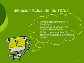 Situación Actual de las TICs I

              Aprendizaje sobre/con la
              tecnología.
              Programas basados en la
              filosofía del refuerzo.
              El éxito de una aplicación
              también depende del contexto
              de uso.




                                             4
 