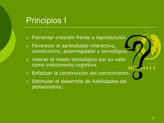Principios I
 Fomentar creación frente a reproducción.
 Favorecer el aprendizaje interactivo,
 constructivo, autorregulado y tecnológico.
 Valorar el medio tecnológico por su valor
 como instrumento cognitivo.
 Enfatizar la construcción del conocimiento.
 Estimular el desarrollo de habilidades del
 pensamiento.




                                               6
 
