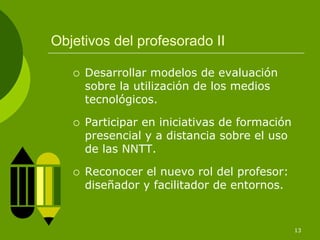 Objetivos del profesorado II

     Desarrollar modelos de evaluación
     sobre la utilización de los medios
     tecnológicos.

     Participar en iniciativas de formación
     presencial y a distancia sobre el uso
     de las NNTT.

     Reconocer el nuevo rol del profesor:
     diseñador y facilitador de entornos.


                                              13
 