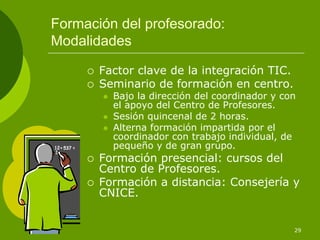 Formación del profesorado:
Modalidades

       Factor clave de la integración TIC.
       Seminario de formación en centro.
         Bajo la dirección del coordinador y con
         el apoyo del Centro de Profesores.
         Sesión quincenal de 2 horas.
         Alterna formación impartida por el
         coordinador con trabajo individual, de
         pequeño y de gran grupo.
       Formación presencial: cursos del
       Centro de Profesores.
       Formación a distancia: Consejería y
       CNICE.


                                               29
 