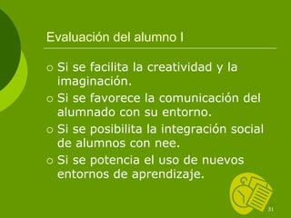 Evaluación del alumno I

 Si se facilita la creatividad y la
 imaginación.
 Si se favorece la comunicación del
 alumnado con su entorno.
 Si se posibilita la integración social
 de alumnos con nee.
 Si se potencia el uso de nuevos
 entornos de aprendizaje.

                                          31
 