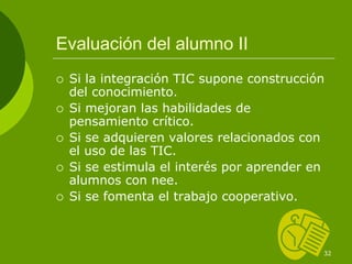 Evaluación del alumno II
 Si la integración TIC supone construcción
 del conocimiento.
 Si mejoran las habilidades de
 pensamiento crítico.
 Si se adquieren valores relacionados con
 el uso de las TIC.
 Si se estimula el interés por aprender en
 alumnos con nee.
 Si se fomenta el trabajo cooperativo.



                                         32
 