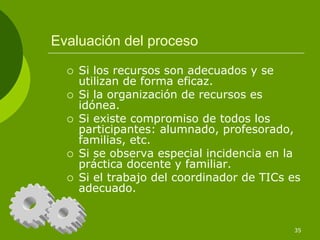 Evaluación del proceso

    Si los recursos son adecuados y se
    utilizan de forma eficaz.
    Si la organización de recursos es
    idónea.
    Si existe compromiso de todos los
    participantes: alumnado, profesorado,
    familias, etc.
    Si se observa especial incidencia en la
    práctica docente y familiar.
    Si el trabajo del coordinador de TICs es
    adecuado.


                                          35
 