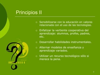 Principios II
           Sensibilizarse con la educación en valores
           relacionada con el uso de las tecnologías.

           Enfatizar la vertiente cooperativa del
           aprendizaje: alumnos, profes, padres,
           etc.

           Desarrollar habilidades instrumentales.

           Alternar modelos de enseñanza y
           aprendizaje variados.

           Utilizar un recurso tecnológico sólo si
           merece la pena.



                                                        7
 