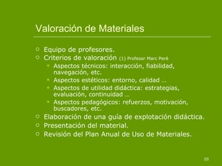 Valoración de Materiales Equipo de profesores. Criterios de valoración  (1) Profesor Marc Peré Aspectos técnicos: interacción, fiabilidad, navegación, etc.  Aspectos estéticos: entorno, calidad … Aspectos de utilidad didáctica: estrategias, evaluación, continuidad … Aspectos pedagógicos: refuerzos, motivación, buscadores, etc. Elaboración de una guía de explotación didáctica. Presentación del material. Revisión del Plan Anual de Uso de Materiales. 
