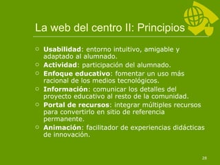 La web del centro II: Principios Usabilidad : entorno intuitivo, amigable y adaptado al alumnado. Actividad : participación del alumnado. Enfoque educativo : fomentar un uso más racional de los medios tecnológicos. Información : comunicar los detalles del proyecto educativo al resto de la comunidad. Portal de recursos : integrar múltiples recursos para convertirlo en sitio de referencia permanente. Animación : facilitador de experiencias didácticas de innovación. 