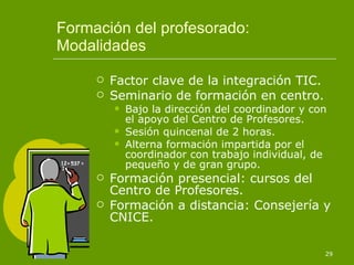 Formación del profesorado: Modalidades Factor clave de la integración TIC. Seminario de formación en centro. Bajo la dirección del coordinador y con el apoyo del Centro de Profesores. Sesión quincenal de 2 horas. Alterna formación impartida por el coordinador con trabajo individual, de pequeño y de gran grupo. Formación presencial: cursos del Centro de Profesores. Formación a distancia: Consejería y CNICE. 