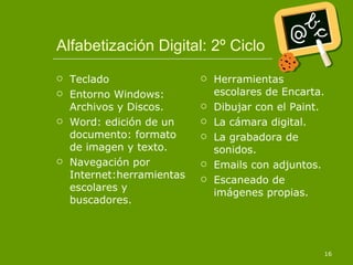 Alfabetización Digital: 2º Ciclo Teclado Entorno Windows: Archivos y Discos. Word: edición de un documento: formato de imagen y texto. Navegación por Internet:herramientas escolares y buscadores. Herramientas escolares de Encarta. Dibujar con el Paint. La cámara digital. La grabadora de sonidos. Emails con adjuntos. Escaneado de imágenes propias. 