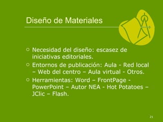 Diseño de Materiales Necesidad del diseño: escasez de iniciativas editoriales. Entornos de publicación: Aula - Red local – Web del centro – Aula virtual - Otros. Herramientas: Word – FrontPage - PowerPoint – Autor NEA - Hot Potatoes – JClic – Flash. 