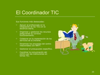El Coordinador TIC Sus funciones más destacadas: Apoyar al profesorado en la integración de las TICs en la docencia diaria. Organizar y gestionar los recursos asegurando su correcto funcionamiento. Colaborar en la implantación de los servicios de la Intranet. Dinamizar los proyectos del centro relacionados con NNTT. Gestionar el presupuesto específico. Coordinar la comunicación del centro con las instituciones en temas TIC. 