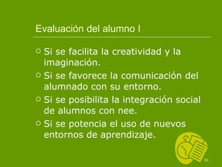 Evaluación del alumno I Si se facilita la creatividad y la imaginación. Si se favorece la comunicación del alumnado con su entorno. Si se posibilita la integración social de alumnos con nee. Si se potencia el uso de nuevos entornos de aprendizaje. 