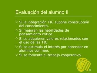 Evaluación del alumno II Si la integración TIC supone construcción del conocimiento. Si mejoran las habilidades de pensamiento crítico. Si se adquieren valores relacionados con el uso de las TIC. Si se estimula el interés por aprender en alumnos con nee. Si se fomenta el trabajo cooperativo. 