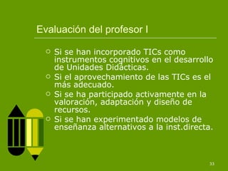 Evaluación del profesor I Si se han incorporado TICs como instrumentos cognitivos en el desarrollo de Unidades Didácticas. Si el aprovechamiento de las TICs es el más adecuado. Si se ha participado activamente en la valoración, adaptación y diseño de recursos. Si se han experimentado modelos de enseñanza alternativos a la inst.directa. 