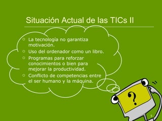 Situación Actual de las TICs II La tecnología no garantiza motivación. Uso del ordenador como un libro. Programas para reforzar conocimientos o bien para mejorar la productividad. Conflicto de competencias entre el ser humano y la máquina. 