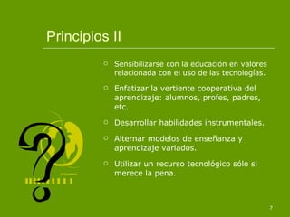Principios II Sensibilizarse con la educación en valores relacionada con el uso de las tecnologías. Enfatizar la vertiente cooperativa del aprendizaje: alumnos, profes, padres, etc. Desarrollar habilidades instrumentales. Alternar modelos de enseñanza y aprendizaje variados. Utilizar un recurso tecnológico sólo si merece la pena. 