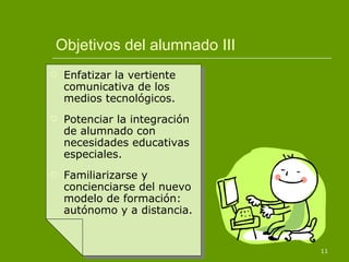 Objetivos del alumnado III Enfatizar la vertiente comunicativa de los medios tecnológicos. Potenciar la integración de alumnado con necesidades educativas especiales. Familiarizarse y concienciarse del nuevo modelo de formación: autónomo y a distancia. 