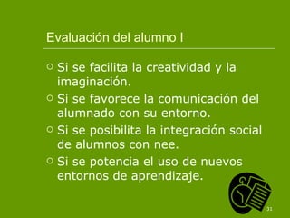Evaluación del alumno I Si se facilita la creatividad y la imaginación. Si se favorece la comunicación del alumnado con su entorno. Si se posibilita la integración social de alumnos con nee. Si se potencia el uso de nuevos entornos de aprendizaje. 