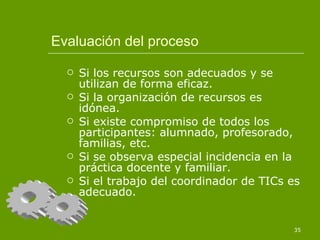 Evaluación del proceso Si los recursos son adecuados y se utilizan de forma eficaz. Si la organización de recursos es idónea. Si existe compromiso de todos los participantes: alumnado, profesorado, familias, etc. Si se observa especial incidencia en la práctica docente y familiar. Si el trabajo del coordinador de TICs es adecuado. 