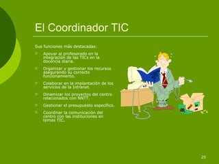 El Coordinador TIC
Sus funciones más destacadas:
   Apoyar al profesorado en la
    integración de las TICs en la
    docencia diaria.
   Organizar y gestionar los recursos
    asegurando su correcto
    funcionamiento.
   Colaborar en la implantación de los
    servicios de la Intranet.
   Dinamizar los proyectos del centro
    relacionados con NNTT.
   Gestionar el presupuesto específico.
   Coordinar la comunicación del
    centro con las instituciones en
    temas TIC.




                                           25
 
