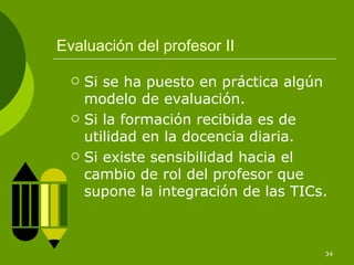 Evaluación del profesor II

     Si se ha puesto en práctica algún
      modelo de evaluación.
     Si la formación recibida es de
      utilidad en la docencia diaria.
     Si existe sensibilidad hacia el
      cambio de rol del profesor que
      supone la integración de las TICs.



                                       34
 