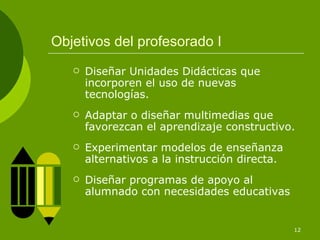 Objetivos del profesorado I
      Diseñar Unidades Didácticas que
       incorporen el uso de nuevas
       tecnologías.
      Adaptar o diseñar multimedias que
       favorezcan el aprendizaje constructivo.
      Experimentar modelos de enseñanza
       alternativos a la instrucción directa.
      Diseñar programas de apoyo al
       alumnado con necesidades educativas


                                                12
 