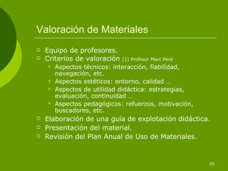 Valoración de Materiales
   Equipo de profesores.
   Criterios de valoración   (1) Profesor Marc Peré
       Aspectos técnicos: interacción, fiabilidad,
        navegación, etc.
       Aspectos estéticos: entorno, calidad …
       Aspectos de utilidad didáctica: estrategias,
        evaluación, continuidad …
       Aspectos pedagógicos: refuerzos, motivación,
        buscadores, etc.
   Elaboración de una guía de explotación didáctica.
   Presentación del material.
   Revisión del Plan Anual de Uso de Materiales.


                                                       20
 