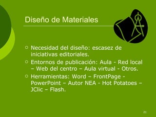Diseño de Materiales


   Necesidad del diseño: escasez de
    iniciativas editoriales.
   Entornos de publicación: Aula - Red local
    – Web del centro – Aula virtual - Otros.
   Herramientas: Word – FrontPage -
    PowerPoint – Autor NEA - Hot Potatoes –
    JClic – Flash.



                                                21
 