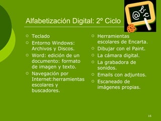 Alfabetización Digital: 2º Ciclo
   Teclado                    Herramientas
   Entorno Windows:            escolares de Encarta.
    Archivos y Discos.         Dibujar con el Paint.
   Word: edición de un        La cámara digital.
    documento: formato         La grabadora de
    de imagen y texto.          sonidos.
   Navegación por             Emails con adjuntos.
    Internet:herramientas      Escaneado de
    escolares y                 imágenes propias.
    buscadores.




                                                    16
 