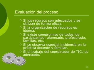Evaluación del proceso
     Si los recursos son adecuados y se
      utilizan de forma eficaz.
     Si la organización de recursos es
      idónea.
     Si existe compromiso de todos los
      participantes: alumnado, profesorado,
      familias, etc.
     Si se observa especial incidencia en la
      práctica docente y familiar.
     Si el trabajo del coordinador de TICs es
      adecuado.


                                            35
 