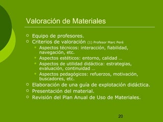 Valoración de Materiales
   Equipo de profesores.
   Criterios de valoración   (1) Profesor Marc Peré
       Aspectos técnicos: interacción, fiabilidad,
        navegación, etc.
       Aspectos estéticos: entorno, calidad …
       Aspectos de utilidad didáctica: estrategias,
        evaluación, continuidad …
       Aspectos pedagógicos: refuerzos, motivación,
        buscadores, etc.
   Elaboración de una guía de explotación didáctica.
   Presentación del material.
   Revisión del Plan Anual de Uso de Materiales.


                                                20
 