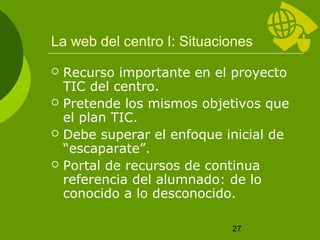 La web del centro I: Situaciones
   Recurso importante en el proyecto
    TIC del centro.
   Pretende los mismos objetivos que
    el plan TIC.
   Debe superar el enfoque inicial de
    “escaparate”.
   Portal de recursos de continua
    referencia del alumnado: de lo
    conocido a lo desconocido.

                             27
 