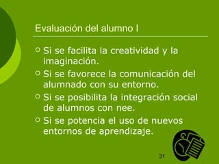 Evaluación del alumno I

   Si se facilita la creatividad y la
    imaginación.
   Si se favorece la comunicación del
    alumnado con su entorno.
   Si se posibilita la integración social
    de alumnos con nee.
   Si se potencia el uso de nuevos
    entornos de aprendizaje.

                                31
 