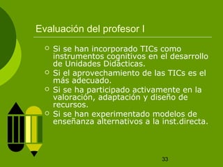 33
Evaluación del profesor I
 Si se han incorporado TICs como
instrumentos cognitivos en el desarrollo
de Unidades Didácticas.
 Si el aprovechamiento de las TICs es el
más adecuado.
 Si se ha participado activamente en la
valoración, adaptación y diseño de
recursos.
 Si se han experimentado modelos de
enseñanza alternativos a la inst.directa.
 
