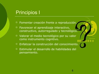6 
Principios I 
 Fomentar creación frente a reproducción. 
 Favorecer el aprendizaje interactivo, 
constructivo, autorregulado y tecnológico. 
 Valorar el medio tecnológico por su valor 
como instrumento cognitivo. 
 Enfatizar la construcción del conocimiento. 
 Estimular el desarrollo de habilidades del 
pensamiento. 
 