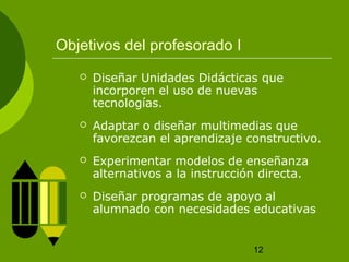 12 
Objetivos del profesorado I 
 Diseñar Unidades Didácticas que 
incorporen el uso de nuevas 
tecnologías. 
 Adaptar o diseñar multimedias que 
favorezcan el aprendizaje constructivo. 
 Experimentar modelos de enseñanza 
alternativos a la instrucción directa. 
 Diseñar programas de apoyo al 
alumnado con necesidades educativas 
 