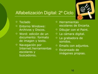 Alfabetización Digital: 2º Ciclo 
16 
 Teclado 
 Entorno Windows: 
Archivos y Discos. 
 Word: edición de un 
documento: formato 
de imagen y texto. 
 Navegación por 
Internet:herramientas 
escolares y 
buscadores. 
 Herramientas 
escolares de Encarta. 
 Dibujar con el Paint. 
 La cámara digital. 
 La grabadora de 
sonidos. 
 Emails con adjuntos. 
 Escaneado de 
imágenes propias. 
 