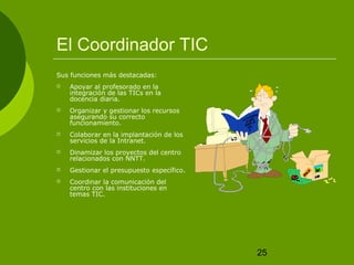 25 
El Coordinador TIC 
Sus funciones más destacadas: 
 Apoyar al profesorado en la 
integración de las TICs en la 
docencia diaria. 
 Organizar y gestionar los recursos 
asegurando su correcto 
funcionamiento. 
 Colaborar en la implantación de los 
servicios de la Intranet. 
 Dinamizar los proyectos del centro 
relacionados con NNTT. 
 Gestionar el presupuesto específico. 
 Coordinar la comunicación del 
centro con las instituciones en 
temas TIC. 
 