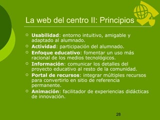 La web del centro II: Principios 
 Usabilidad: entorno intuitivo, amigable y 
28 
adaptado al alumnado. 
 Actividad: participación del alumnado. 
 Enfoque educativo: fomentar un uso más 
racional de los medios tecnológicos. 
 Información: comunicar los detalles del 
proyecto educativo al resto de la comunidad. 
 Portal de recursos: integrar múltiples recursos 
para convertirlo en sitio de referencia 
permanente. 
 Animación: facilitador de experiencias didácticas 
de innovación. 
 