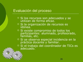 35 
Evaluación del proceso 
 Si los recursos son adecuados y se 
utilizan de forma eficaz. 
 Si la organización de recursos es 
idónea. 
 Si existe compromiso de todos los 
participantes: alumnado, profesorado, 
familias, etc. 
 Si se observa especial incidencia en la 
práctica docente y familiar. 
 Si el trabajo del coordinador de TICs es 
adecuado. 
