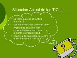 Situación Actual de las TICs II 
5 
 La tecnología no garantiza 
motivación. 
 Uso del ordenador como un libro. 
 Programas para reforzar 
conocimientos o bien para 
mejorar la productividad. 
 Conflicto de competencias entre 
el ser humano y la máquina. 
 
